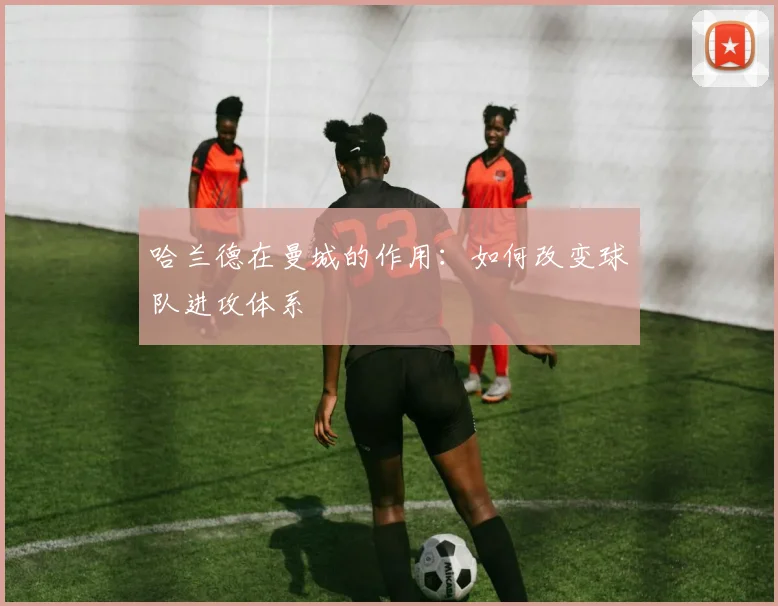 哈兰德在曼城的作用:如何改变球队进攻体系