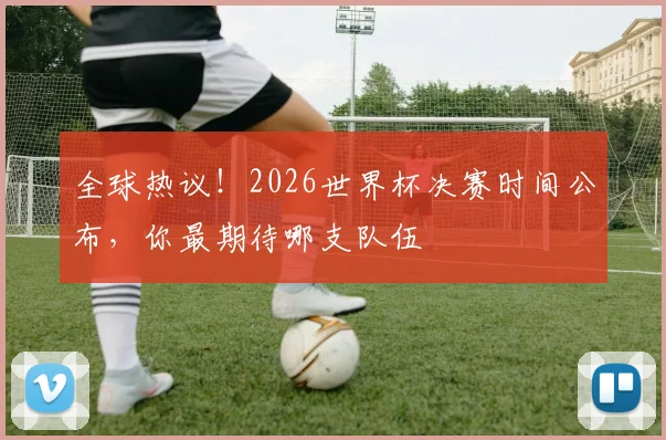 全球热议！2026世界杯决赛时间公布，你最期待哪支队伍